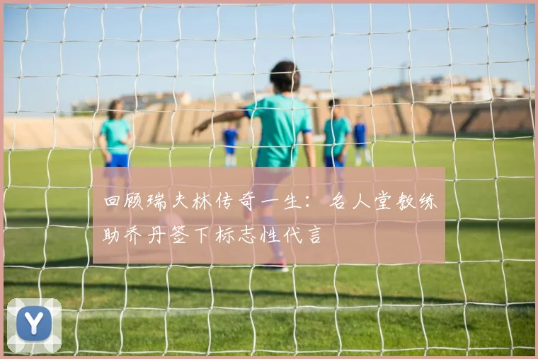 回顾瑞夫林传奇一生:名人堂教练助乔丹签下标志性代言