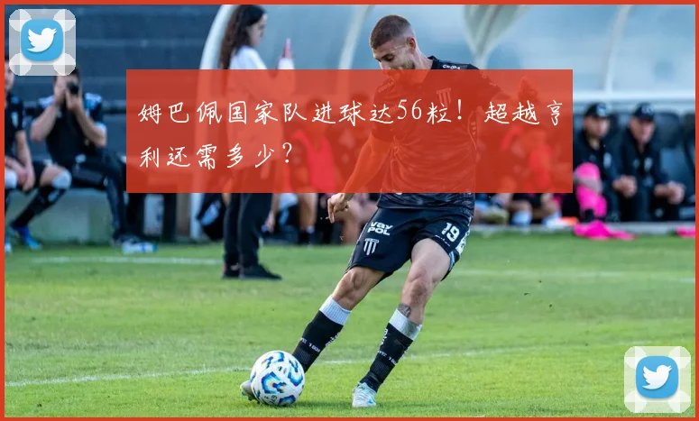 姆巴佩国家队进球达56粒!超越亨利还需多少?