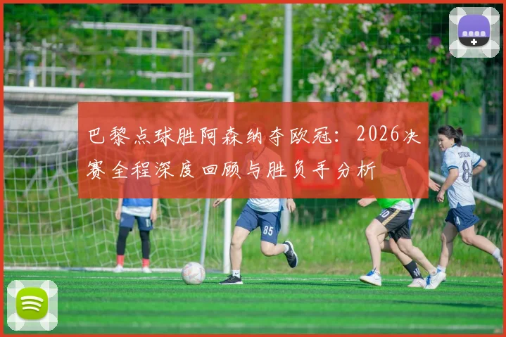 巴黎点球胜阿森纳夺欧冠:2026决赛全程深度回顾与胜负手分析