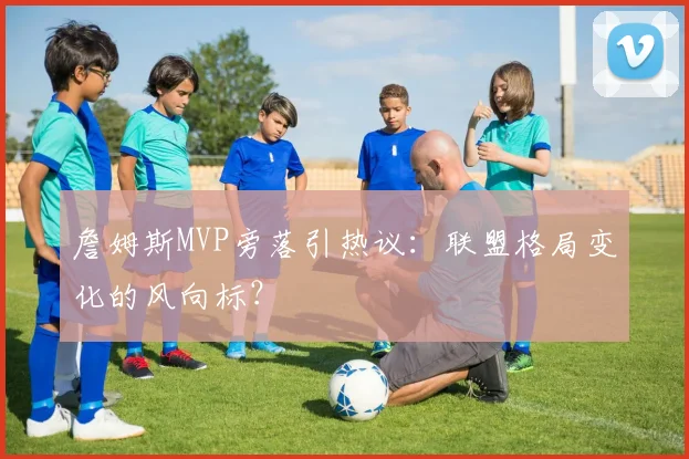 詹姆斯MVP旁落引热议：联盟格局变化的风向标？