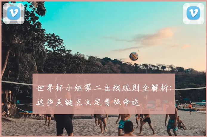 世界杯小组第二出线规则全解析：这些关键点决定晋级命运