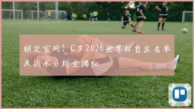 锁定官网！C罗2026世界杯首发名单及战术分析全揭秘