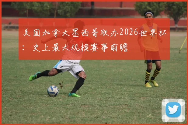 美国加拿大墨西哥联办2026世界杯:史上最大规模赛事前瞻