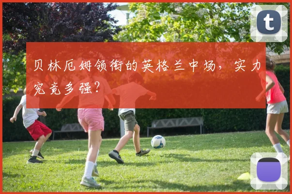 贝林厄姆领衔的英格兰中场，实力究竟多强？