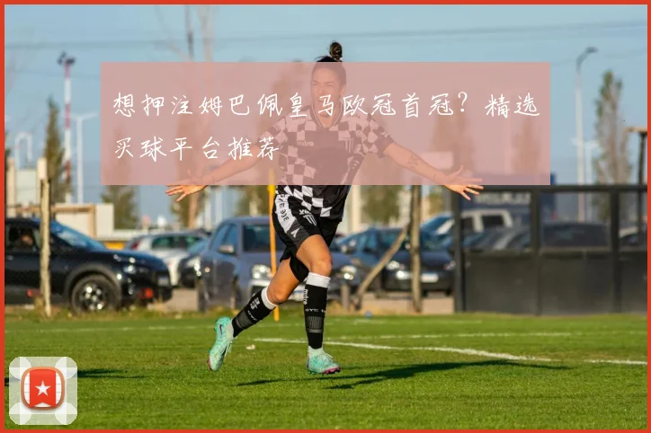 想押注姆巴佩皇马欧冠首冠？精选买球平台推荐