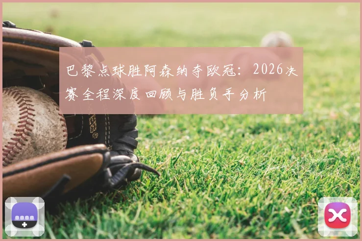 巴黎点球胜阿森纳夺欧冠：2026决赛全程深度回顾与胜负手分析