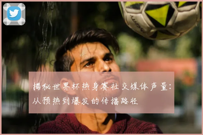 揭秘世界杯热身赛社交媒体声量:从预热到爆发的传播路径