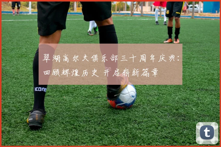 翠湖高尔夫俱乐部三十周年庆典：回顾辉煌历史 开启崭新篇章