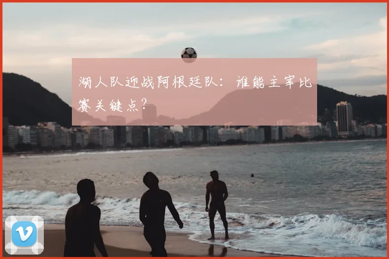 湖人队迎战阿根廷队：谁能主宰比赛关键点？