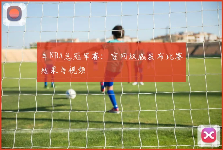 年NBA总冠军赛：官网权威发布比赛结果与视频