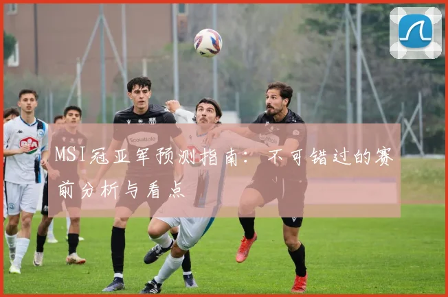 MSI冠亚军预测指南：不可错过的赛前分析与看点