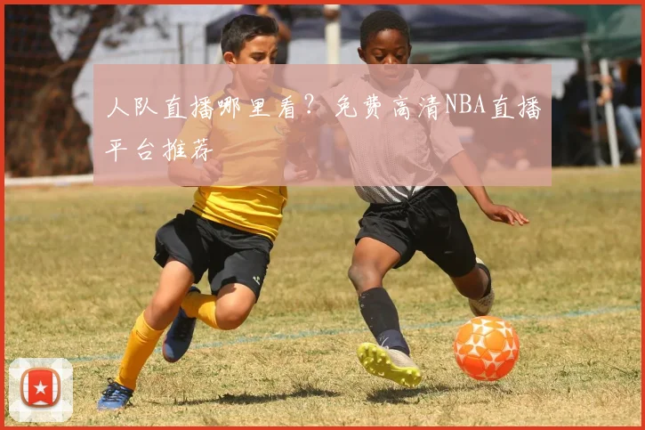 人队直播哪里看？免费高清NBA直播平台推荐